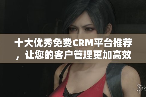 十大优秀免费CRM平台推荐，让您的客户管理更加高效便捷