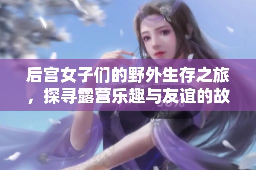 后宫女子们的野外生存之旅，探寻露营乐趣与友谊的故事