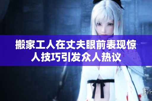 搬家工人在丈夫眼前表现惊人技巧引发众人热议