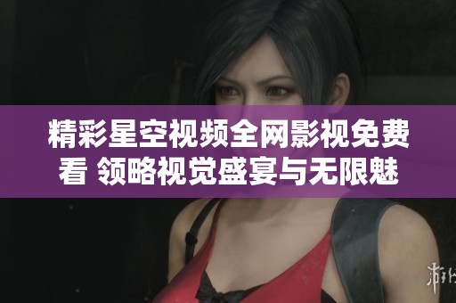 精彩星空视频全网影视免费看 领略视觉盛宴与无限魅力