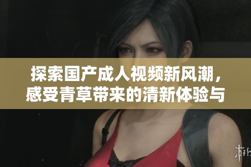 探索国产成人视频新风潮，感受青草带来的清新体验与魅力