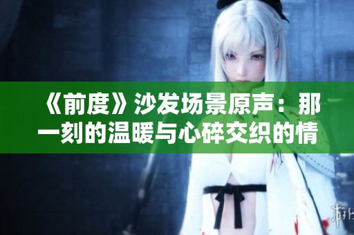 《前度》沙发场景原声：那一刻的温暖与心碎交织的情感瞬间