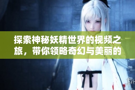 探索神秘妖精世界的视频之旅，带你领略奇幻与美丽的结合