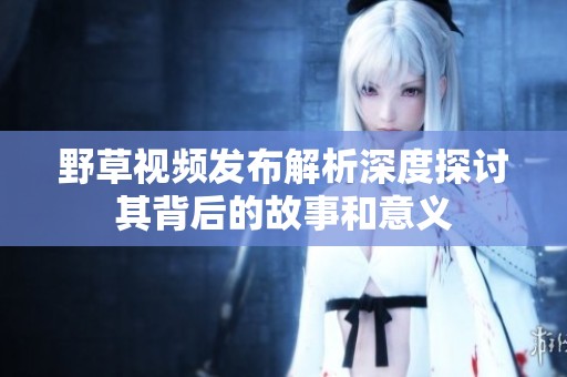 野草视频发布解析深度探讨其背后的故事和意义