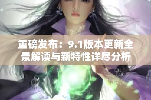 重磅发布：9.1版本更新全景解读与新特性详尽分析