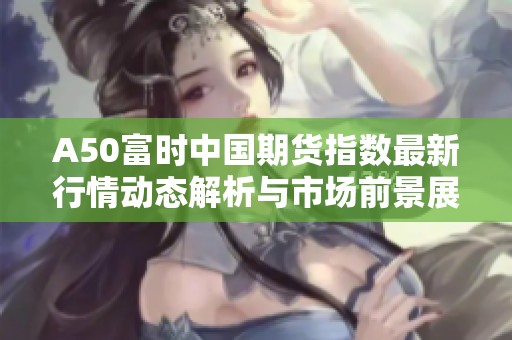 A50富时中国期货指数最新行情动态解析与市场前景展望