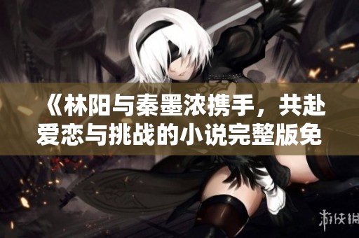 《林阳与秦墨浓携手，共赴爱恋与挑战的小说完整版免费阅读》