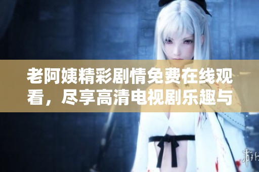 老阿姨精彩剧情免费在线观看，尽享高清电视剧乐趣与感动