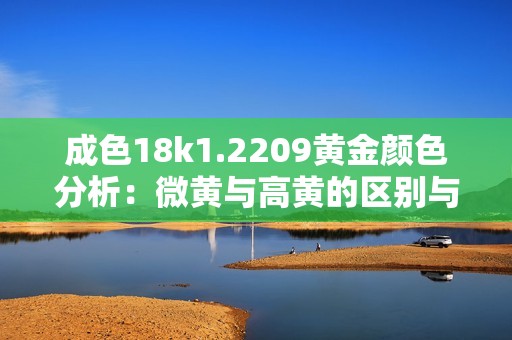 成色18k1.2209黄金颜色分析：微黄与高黄的区别与特征解析
