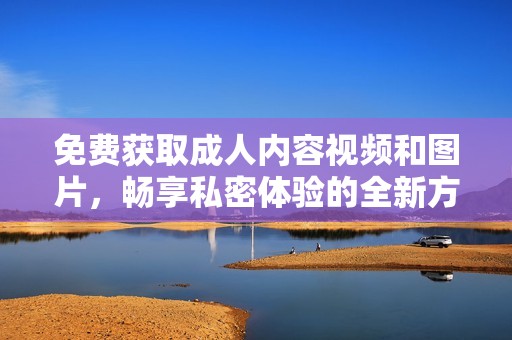 免费获取成人内容视频和图片，畅享私密体验的全新方式