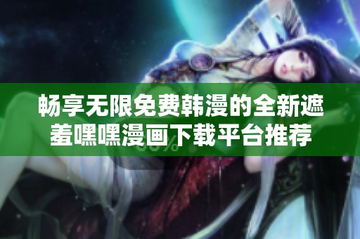 畅享无限免费韩漫的全新遮羞嘿嘿漫画下载平台推荐