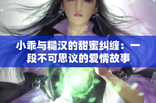 小乖与糙汉的甜蜜纠缠：一段不可思议的爱情故事