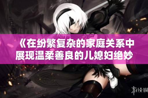 《在纷繁复杂的家庭关系中展现温柔善良的儿媳妇绝妙品质》