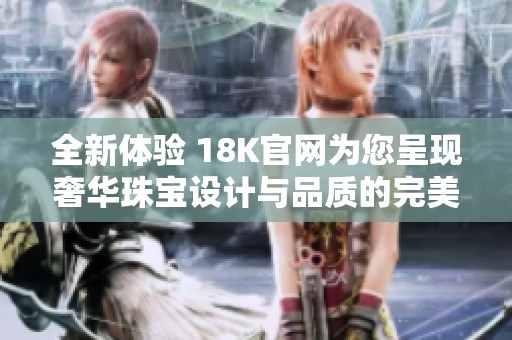 全新体验 18K官网为您呈现奢华珠宝设计与品质的完美结合