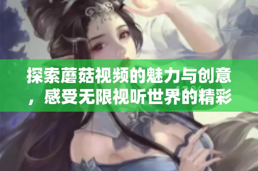探索蘑菇视频的魅力与创意，感受无限视听世界的精彩与乐趣