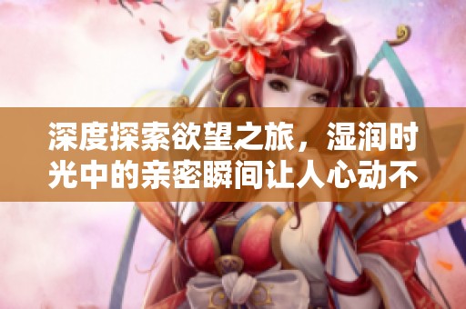 深度探索欲望之旅，湿润时光中的亲密瞬间让人心动不已