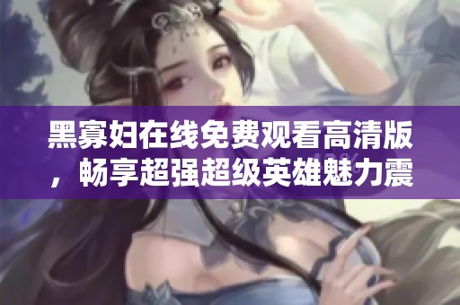 黑寡妇在线免费观看高清版，畅享超强超级英雄魅力震撼体验