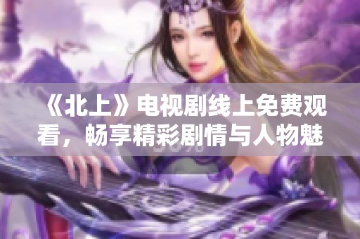 《北上》电视剧线上免费观看，畅享精彩剧情与人物魅力体验