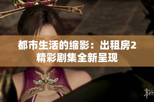 都市生活的缩影：出租房2精彩剧集全新呈现