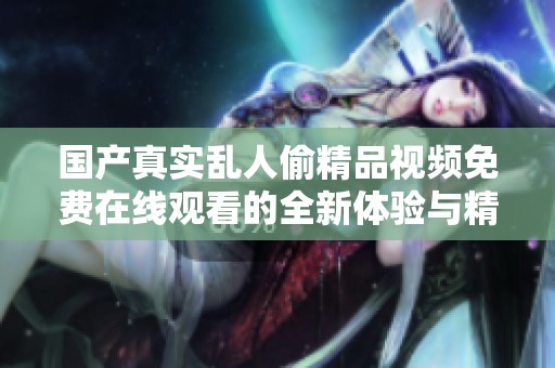 国产真实乱人偷精品视频免费在线观看的全新体验与精彩内容分享