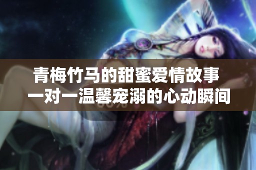 青梅竹马的甜蜜爱情故事 一对一温馨宠溺的心动瞬间