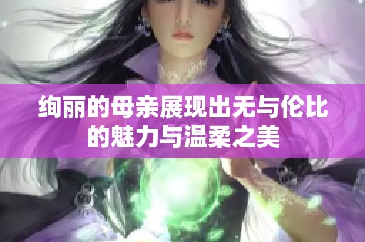 绚丽的母亲展现出无与伦比的魅力与温柔之美