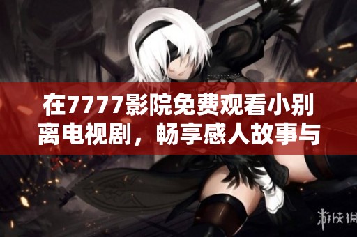在7777影院免费观看小别离电视剧，畅享感人故事与家庭暖情