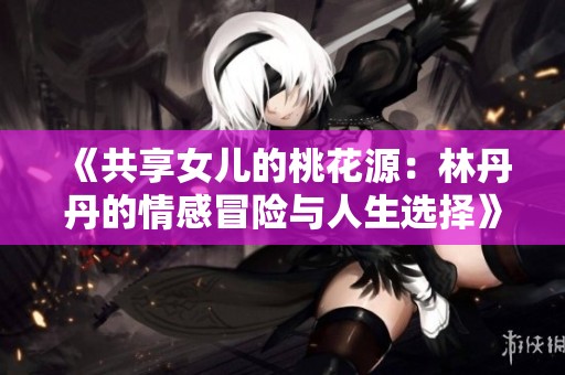 《共享女儿的桃花源：林丹丹的情感冒险与人生选择》