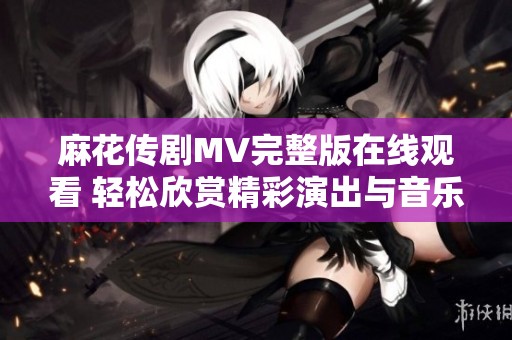 麻花传剧MV完整版在线观看 轻松欣赏精彩演出与音乐魅力