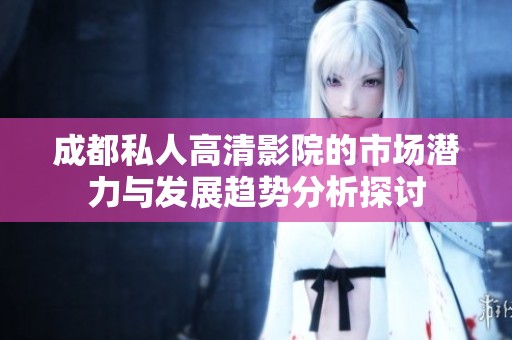 成都私人高清影院的市场潜力与发展趋势分析探讨