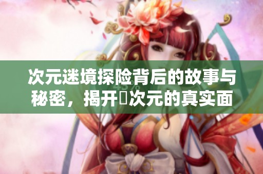 次元迷境探险背后的故事与秘密，揭开囧次元的真实面纱